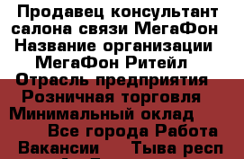 Продавец-консультант салона связи МегаФон › Название организации ­ МегаФон Ритейл › Отрасль предприятия ­ Розничная торговля › Минимальный оклад ­ 27 000 - Все города Работа » Вакансии   . Тыва респ.,Ак-Довурак г.